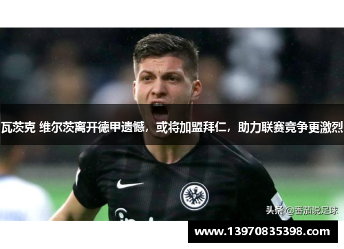 瓦茨克 维尔茨离开德甲遗憾，或将加盟拜仁，助力联赛竞争更激烈